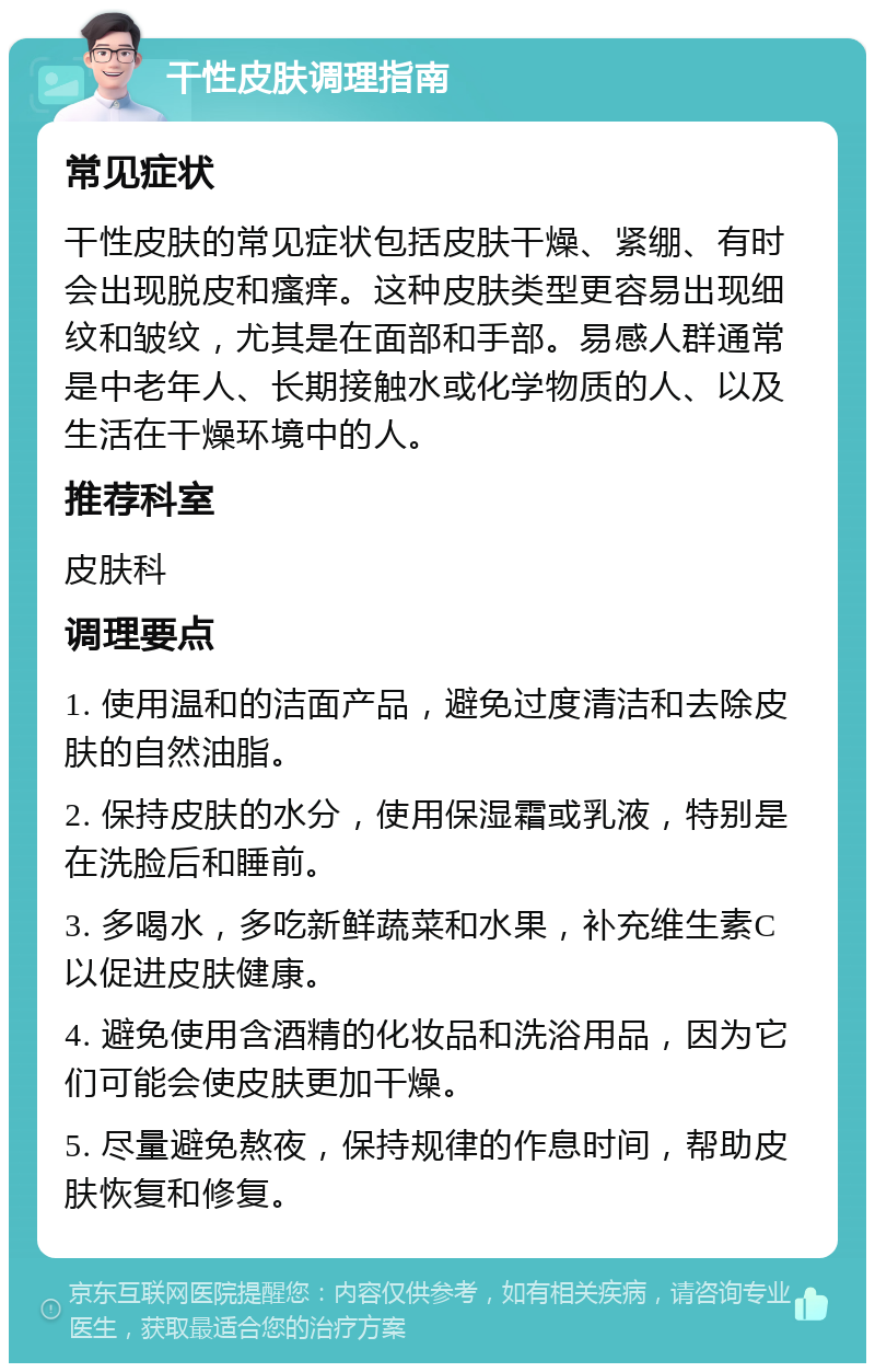 干性皮肤调理指南 常见症状 干性皮肤的常见症状包括皮肤干燥、紧绷、有时会出现脱皮和瘙痒。这种皮肤类型更容易出现细纹和皱纹，尤其是在面部和手部。易感人群通常是中老年人、长期接触水或化学物质的人、以及生活在干燥环境中的人。 推荐科室 皮肤科 调理要点 1. 使用温和的洁面产品，避免过度清洁和去除皮肤的自然油脂。 2. 保持皮肤的水分，使用保湿霜或乳液，特别是在洗脸后和睡前。 3. 多喝水，多吃新鲜蔬菜和水果，补充维生素C以促进皮肤健康。 4. 避免使用含酒精的化妆品和洗浴用品，因为它们可能会使皮肤更加干燥。 5. 尽量避免熬夜，保持规律的作息时间，帮助皮肤恢复和修复。