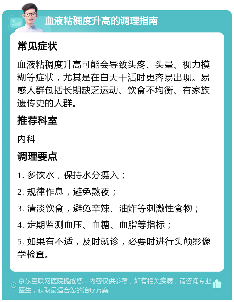 血液粘稠度升高的调理指南 常见症状 血液粘稠度升高可能会导致头疼、头晕、视力模糊等症状，尤其是在白天干活时更容易出现。易感人群包括长期缺乏运动、饮食不均衡、有家族遗传史的人群。 推荐科室 内科 调理要点 1. 多饮水，保持水分摄入； 2. 规律作息，避免熬夜； 3. 清淡饮食，避免辛辣、油炸等刺激性食物； 4. 定期监测血压、血糖、血脂等指标； 5. 如果有不适，及时就诊，必要时进行头颅影像学检查。