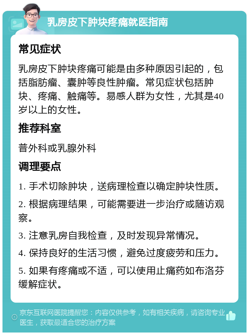 乳房皮下肿块疼痛就医指南 常见症状 乳房皮下肿块疼痛可能是由多种原因引起的，包括脂肪瘤、囊肿等良性肿瘤。常见症状包括肿块、疼痛、触痛等。易感人群为女性，尤其是40岁以上的女性。 推荐科室 普外科或乳腺外科 调理要点 1. 手术切除肿块，送病理检查以确定肿块性质。 2. 根据病理结果，可能需要进一步治疗或随访观察。 3. 注意乳房自我检查，及时发现异常情况。 4. 保持良好的生活习惯，避免过度疲劳和压力。 5. 如果有疼痛或不适，可以使用止痛药如布洛芬缓解症状。