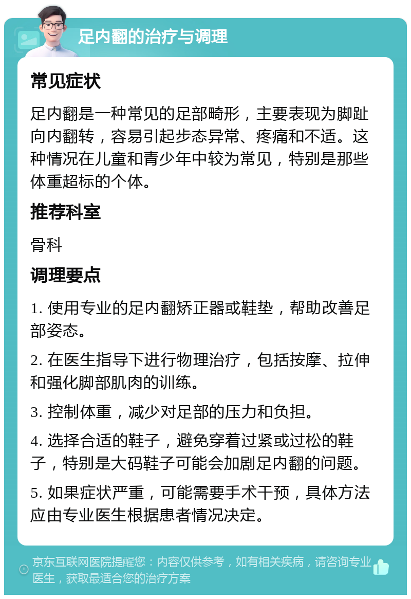 足内翻的治疗与调理 常见症状 足内翻是一种常见的足部畸形，主要表现为脚趾向内翻转，容易引起步态异常、疼痛和不适。这种情况在儿童和青少年中较为常见，特别是那些体重超标的个体。 推荐科室 骨科 调理要点 1. 使用专业的足内翻矫正器或鞋垫，帮助改善足部姿态。 2. 在医生指导下进行物理治疗，包括按摩、拉伸和强化脚部肌肉的训练。 3. 控制体重，减少对足部的压力和负担。 4. 选择合适的鞋子，避免穿着过紧或过松的鞋子，特别是大码鞋子可能会加剧足内翻的问题。 5. 如果症状严重，可能需要手术干预，具体方法应由专业医生根据患者情况决定。