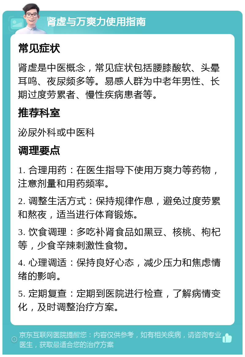 肾虚与万爽力使用指南 常见症状 肾虚是中医概念，常见症状包括腰膝酸软、头晕耳鸣、夜尿频多等。易感人群为中老年男性、长期过度劳累者、慢性疾病患者等。 推荐科室 泌尿外科或中医科 调理要点 1. 合理用药：在医生指导下使用万爽力等药物，注意剂量和用药频率。 2. 调整生活方式：保持规律作息，避免过度劳累和熬夜，适当进行体育锻炼。 3. 饮食调理：多吃补肾食品如黑豆、核桃、枸杞等，少食辛辣刺激性食物。 4. 心理调适：保持良好心态，减少压力和焦虑情绪的影响。 5. 定期复查：定期到医院进行检查，了解病情变化，及时调整治疗方案。