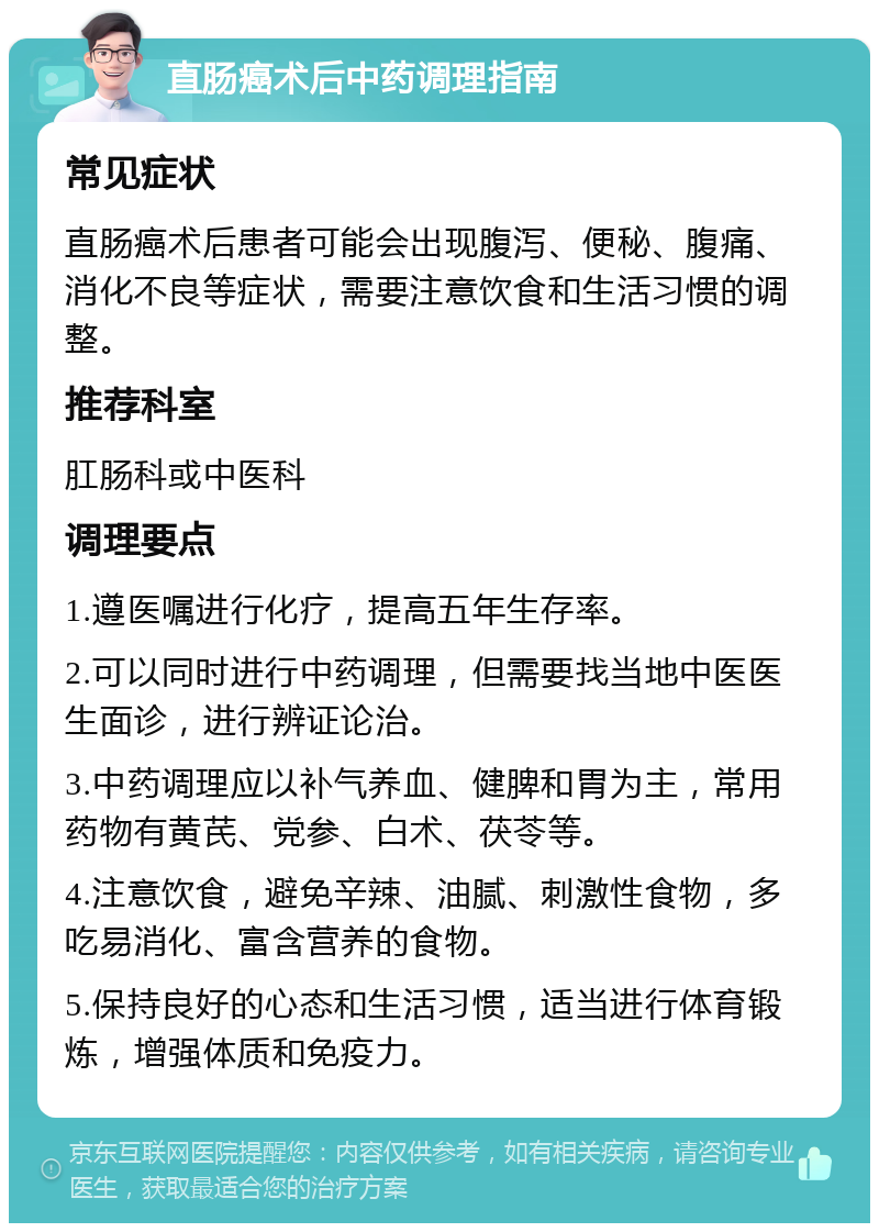 直肠癌术后中药调理指南 常见症状 直肠癌术后患者可能会出现腹泻、便秘、腹痛、消化不良等症状，需要注意饮食和生活习惯的调整。 推荐科室 肛肠科或中医科 调理要点 1.遵医嘱进行化疗，提高五年生存率。 2.可以同时进行中药调理，但需要找当地中医医生面诊，进行辨证论治。 3.中药调理应以补气养血、健脾和胃为主，常用药物有黄芪、党参、白术、茯苓等。 4.注意饮食，避免辛辣、油腻、刺激性食物，多吃易消化、富含营养的食物。 5.保持良好的心态和生活习惯，适当进行体育锻炼，增强体质和免疫力。