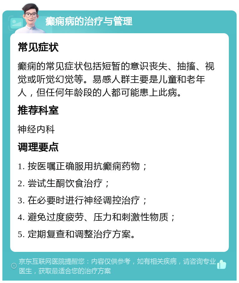 癫痫病的治疗与管理 常见症状 癫痫的常见症状包括短暂的意识丧失、抽搐、视觉或听觉幻觉等。易感人群主要是儿童和老年人，但任何年龄段的人都可能患上此病。 推荐科室 神经内科 调理要点 1. 按医嘱正确服用抗癫痫药物； 2. 尝试生酮饮食治疗； 3. 在必要时进行神经调控治疗； 4. 避免过度疲劳、压力和刺激性物质； 5. 定期复查和调整治疗方案。