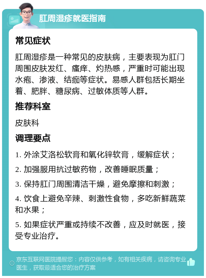 肛周湿疹就医指南 常见症状 肛周湿疹是一种常见的皮肤病，主要表现为肛门周围皮肤发红、瘙痒、灼热感，严重时可能出现水疱、渗液、结痂等症状。易感人群包括长期坐着、肥胖、糖尿病、过敏体质等人群。 推荐科室 皮肤科 调理要点 1. 外涂艾洛松软膏和氧化锌软膏，缓解症状； 2. 加强服用抗过敏药物，改善睡眠质量； 3. 保持肛门周围清洁干燥，避免摩擦和刺激； 4. 饮食上避免辛辣、刺激性食物，多吃新鲜蔬菜和水果； 5. 如果症状严重或持续不改善，应及时就医，接受专业治疗。