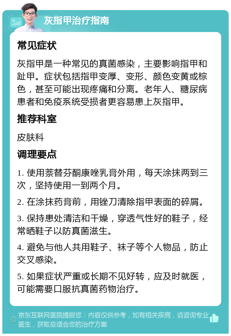 灰指甲治疗指南 常见症状 灰指甲是一种常见的真菌感染，主要影响指甲和趾甲。症状包括指甲变厚、变形、颜色变黄或棕色，甚至可能出现疼痛和分离。老年人、糖尿病患者和免疫系统受损者更容易患上灰指甲。 推荐科室 皮肤科 调理要点 1. 使用萘替芬酮康唑乳膏外用，每天涂抹两到三次，坚持使用一到两个月。 2. 在涂抹药膏前，用锉刀清除指甲表面的碎屑。 3. 保持患处清洁和干燥，穿透气性好的鞋子，经常晒鞋子以防真菌滋生。 4. 避免与他人共用鞋子、袜子等个人物品，防止交叉感染。 5. 如果症状严重或长期不见好转，应及时就医，可能需要口服抗真菌药物治疗。