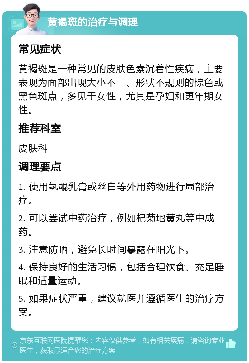 黄褐斑的治疗与调理 常见症状 黄褐斑是一种常见的皮肤色素沉着性疾病，主要表现为面部出现大小不一、形状不规则的棕色或黑色斑点，多见于女性，尤其是孕妇和更年期女性。 推荐科室 皮肤科 调理要点 1. 使用氢醌乳膏或丝白等外用药物进行局部治疗。 2. 可以尝试中药治疗，例如杞菊地黄丸等中成药。 3. 注意防晒，避免长时间暴露在阳光下。 4. 保持良好的生活习惯，包括合理饮食、充足睡眠和适量运动。 5. 如果症状严重，建议就医并遵循医生的治疗方案。