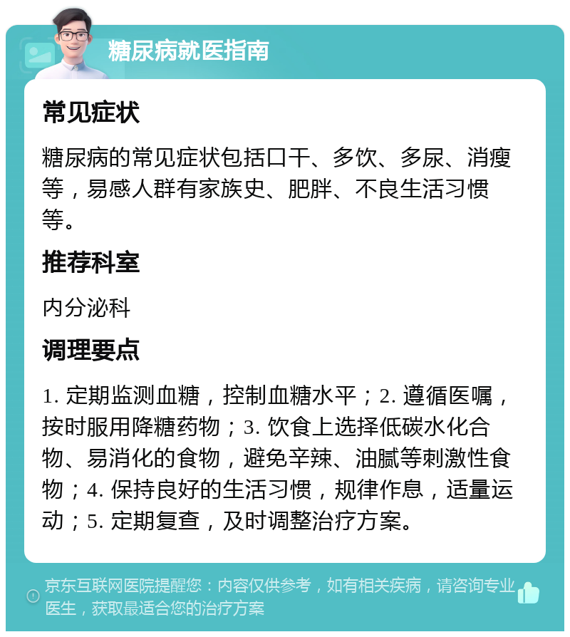 糖尿病就医指南 常见症状 糖尿病的常见症状包括口干、多饮、多尿、消瘦等，易感人群有家族史、肥胖、不良生活习惯等。 推荐科室 内分泌科 调理要点 1. 定期监测血糖，控制血糖水平；2. 遵循医嘱，按时服用降糖药物；3. 饮食上选择低碳水化合物、易消化的食物，避免辛辣、油腻等刺激性食物；4. 保持良好的生活习惯，规律作息，适量运动；5. 定期复查，及时调整治疗方案。