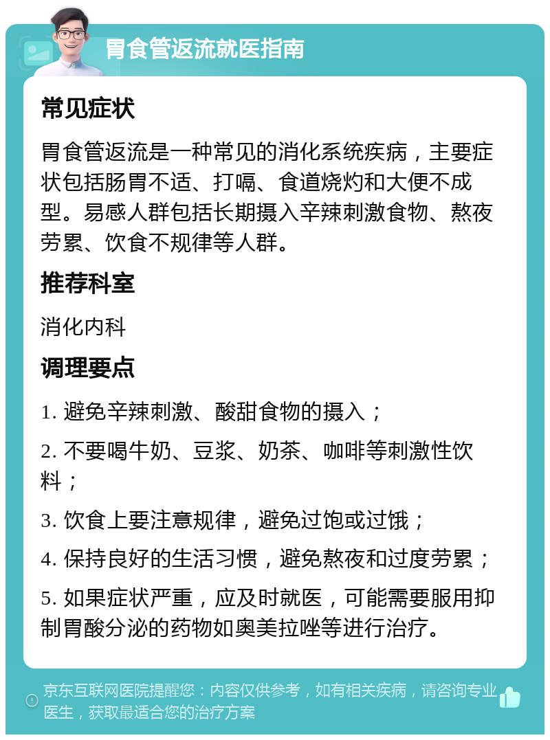 胃食管返流就医指南 常见症状 胃食管返流是一种常见的消化系统疾病，主要症状包括肠胃不适、打嗝、食道烧灼和大便不成型。易感人群包括长期摄入辛辣刺激食物、熬夜劳累、饮食不规律等人群。 推荐科室 消化内科 调理要点 1. 避免辛辣刺激、酸甜食物的摄入； 2. 不要喝牛奶、豆浆、奶茶、咖啡等刺激性饮料； 3. 饮食上要注意规律，避免过饱或过饿； 4. 保持良好的生活习惯，避免熬夜和过度劳累； 5. 如果症状严重，应及时就医，可能需要服用抑制胃酸分泌的药物如奥美拉唑等进行治疗。