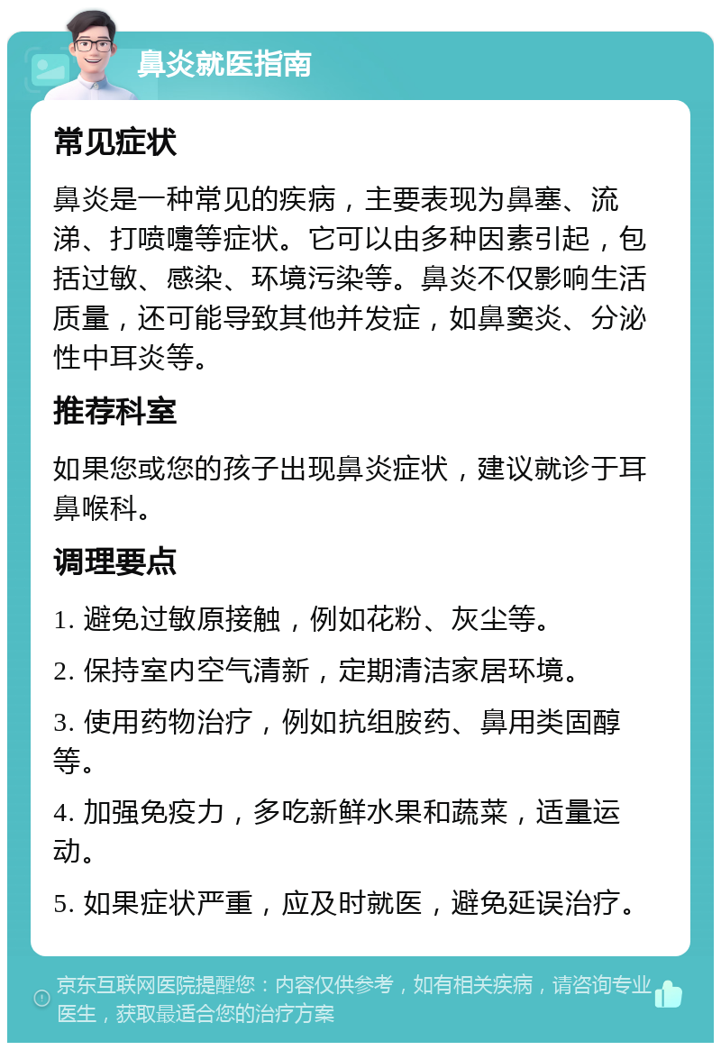 鼻炎就医指南 常见症状 鼻炎是一种常见的疾病，主要表现为鼻塞、流涕、打喷嚏等症状。它可以由多种因素引起，包括过敏、感染、环境污染等。鼻炎不仅影响生活质量，还可能导致其他并发症，如鼻窦炎、分泌性中耳炎等。 推荐科室 如果您或您的孩子出现鼻炎症状，建议就诊于耳鼻喉科。 调理要点 1. 避免过敏原接触，例如花粉、灰尘等。 2. 保持室内空气清新，定期清洁家居环境。 3. 使用药物治疗，例如抗组胺药、鼻用类固醇等。 4. 加强免疫力，多吃新鲜水果和蔬菜，适量运动。 5. 如果症状严重，应及时就医，避免延误治疗。