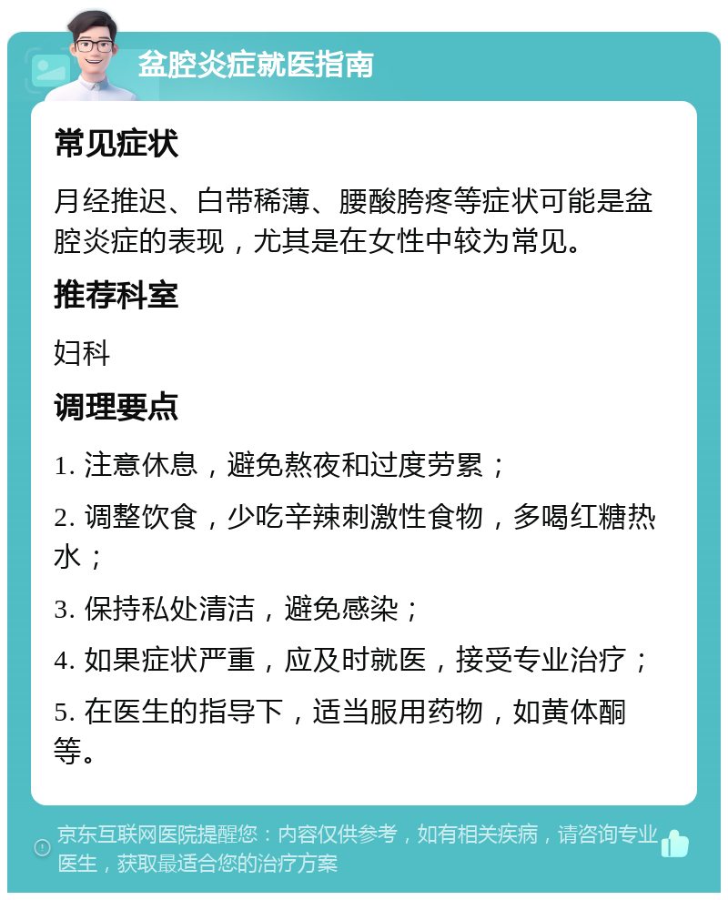 盆腔炎症就医指南 常见症状 月经推迟、白带稀薄、腰酸胯疼等症状可能是盆腔炎症的表现，尤其是在女性中较为常见。 推荐科室 妇科 调理要点 1. 注意休息，避免熬夜和过度劳累； 2. 调整饮食，少吃辛辣刺激性食物，多喝红糖热水； 3. 保持私处清洁，避免感染； 4. 如果症状严重，应及时就医，接受专业治疗； 5. 在医生的指导下，适当服用药物，如黄体酮等。