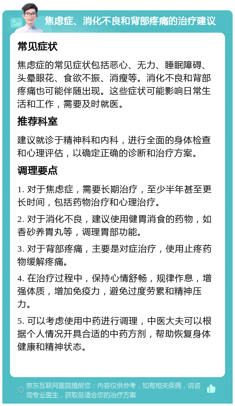 焦虑症、消化不良和背部疼痛的治疗建议 常见症状 焦虑症的常见症状包括恶心、无力、睡眠障碍、头晕眼花、食欲不振、消瘦等。消化不良和背部疼痛也可能伴随出现。这些症状可能影响日常生活和工作，需要及时就医。 推荐科室 建议就诊于精神科和内科，进行全面的身体检查和心理评估，以确定正确的诊断和治疗方案。 调理要点 1. 对于焦虑症，需要长期治疗，至少半年甚至更长时间，包括药物治疗和心理治疗。 2. 对于消化不良，建议使用健胃消食的药物，如香砂养胃丸等，调理胃部功能。 3. 对于背部疼痛，主要是对症治疗，使用止疼药物缓解疼痛。 4. 在治疗过程中，保持心情舒畅，规律作息，增强体质，增加免疫力，避免过度劳累和精神压力。 5. 可以考虑使用中药进行调理，中医大夫可以根据个人情况开具合适的中药方剂，帮助恢复身体健康和精神状态。