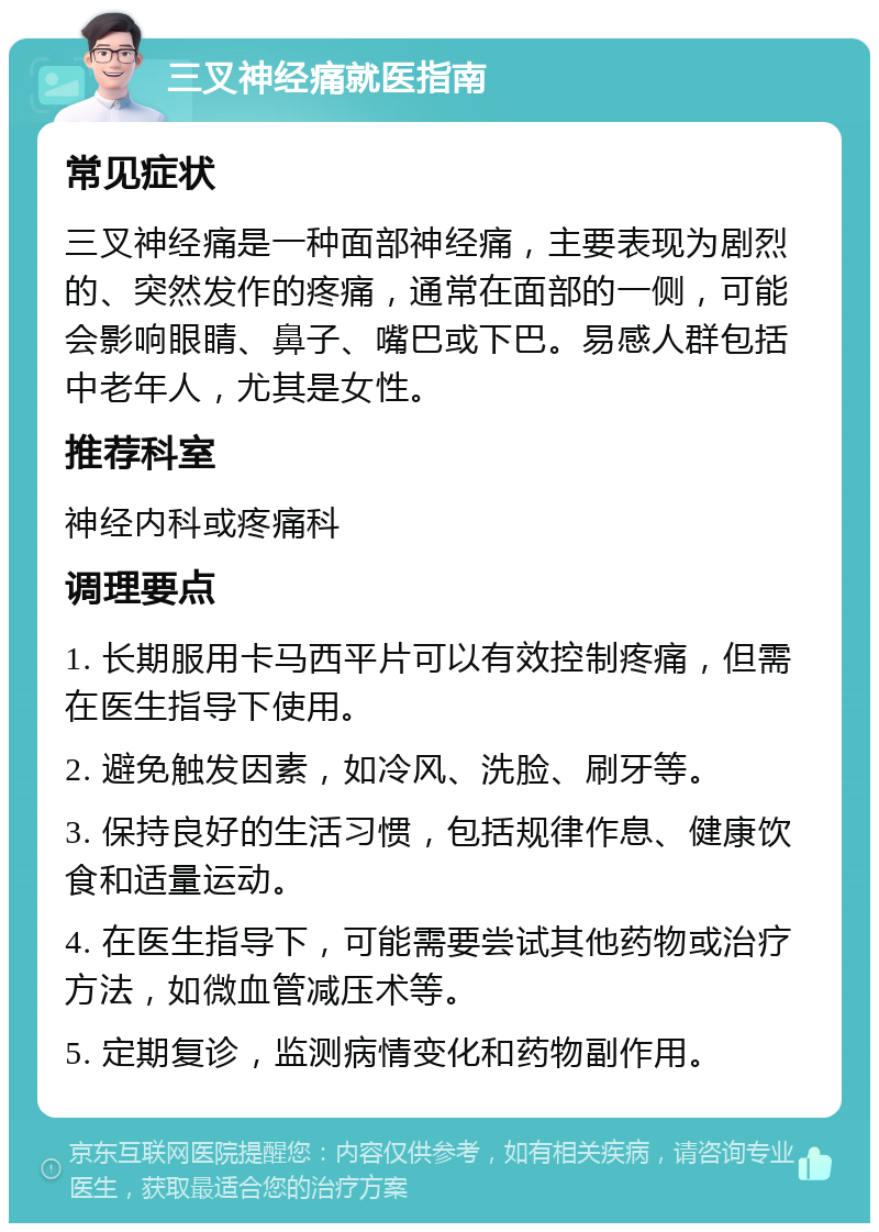 三叉神经痛就医指南 常见症状 三叉神经痛是一种面部神经痛，主要表现为剧烈的、突然发作的疼痛，通常在面部的一侧，可能会影响眼睛、鼻子、嘴巴或下巴。易感人群包括中老年人，尤其是女性。 推荐科室 神经内科或疼痛科 调理要点 1. 长期服用卡马西平片可以有效控制疼痛，但需在医生指导下使用。 2. 避免触发因素，如冷风、洗脸、刷牙等。 3. 保持良好的生活习惯，包括规律作息、健康饮食和适量运动。 4. 在医生指导下，可能需要尝试其他药物或治疗方法，如微血管减压术等。 5. 定期复诊，监测病情变化和药物副作用。