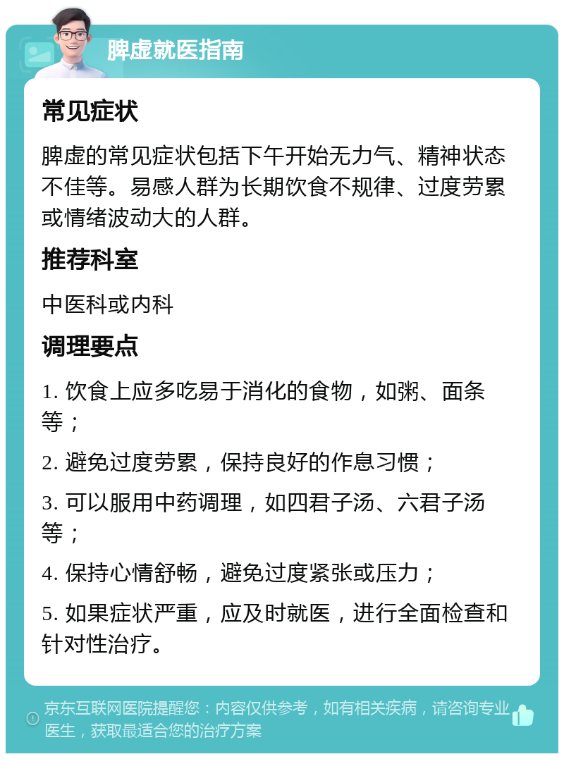 脾虚就医指南 常见症状 脾虚的常见症状包括下午开始无力气、精神状态不佳等。易感人群为长期饮食不规律、过度劳累或情绪波动大的人群。 推荐科室 中医科或内科 调理要点 1. 饮食上应多吃易于消化的食物，如粥、面条等； 2. 避免过度劳累，保持良好的作息习惯； 3. 可以服用中药调理，如四君子汤、六君子汤等； 4. 保持心情舒畅，避免过度紧张或压力； 5. 如果症状严重，应及时就医，进行全面检查和针对性治疗。