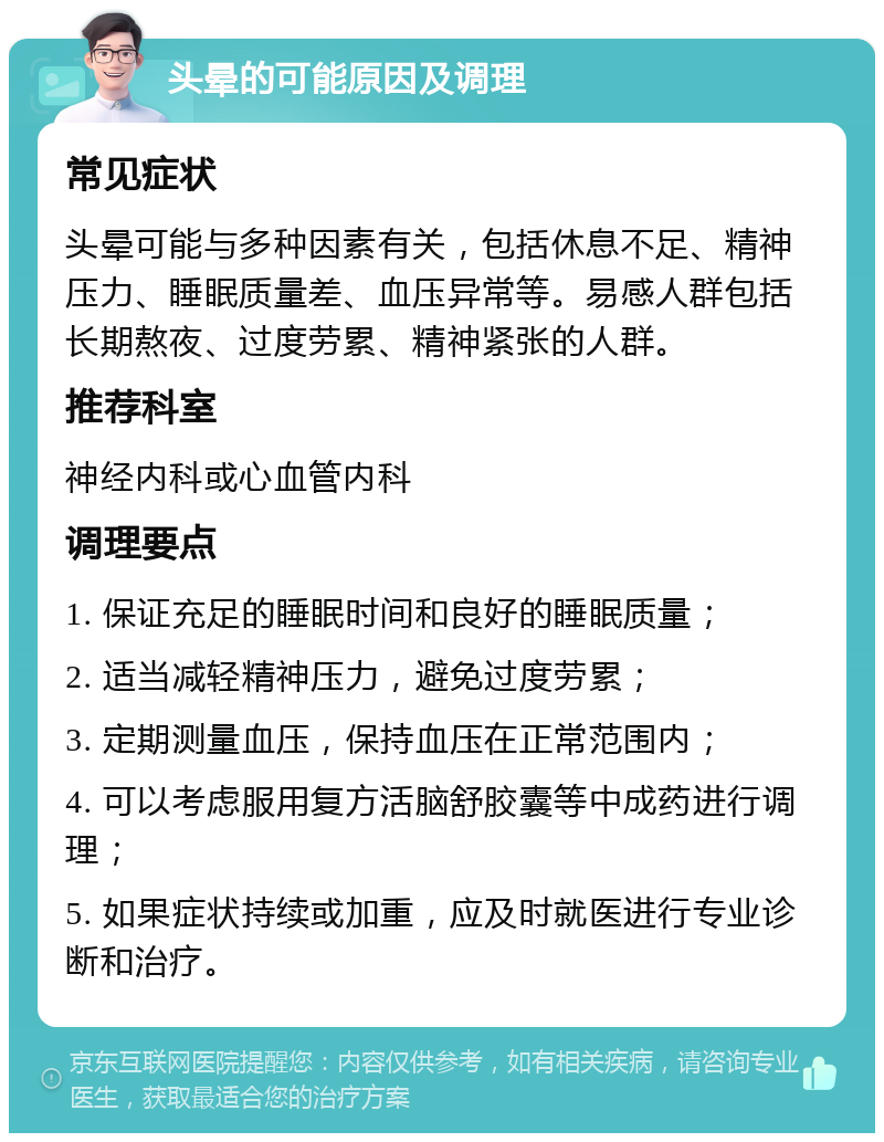 头晕的可能原因及调理 常见症状 头晕可能与多种因素有关，包括休息不足、精神压力、睡眠质量差、血压异常等。易感人群包括长期熬夜、过度劳累、精神紧张的人群。 推荐科室 神经内科或心血管内科 调理要点 1. 保证充足的睡眠时间和良好的睡眠质量； 2. 适当减轻精神压力，避免过度劳累； 3. 定期测量血压，保持血压在正常范围内； 4. 可以考虑服用复方活脑舒胶囊等中成药进行调理； 5. 如果症状持续或加重，应及时就医进行专业诊断和治疗。