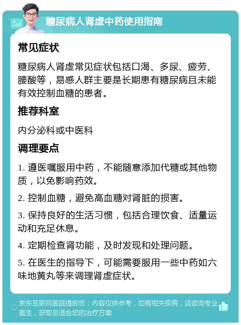 糖尿病人肾虚中药使用指南 常见症状 糖尿病人肾虚常见症状包括口渴、多尿、疲劳、腰酸等，易感人群主要是长期患有糖尿病且未能有效控制血糖的患者。 推荐科室 内分泌科或中医科 调理要点 1. 遵医嘱服用中药，不能随意添加代糖或其他物质，以免影响药效。 2. 控制血糖，避免高血糖对肾脏的损害。 3. 保持良好的生活习惯，包括合理饮食、适量运动和充足休息。 4. 定期检查肾功能，及时发现和处理问题。 5. 在医生的指导下，可能需要服用一些中药如六味地黄丸等来调理肾虚症状。