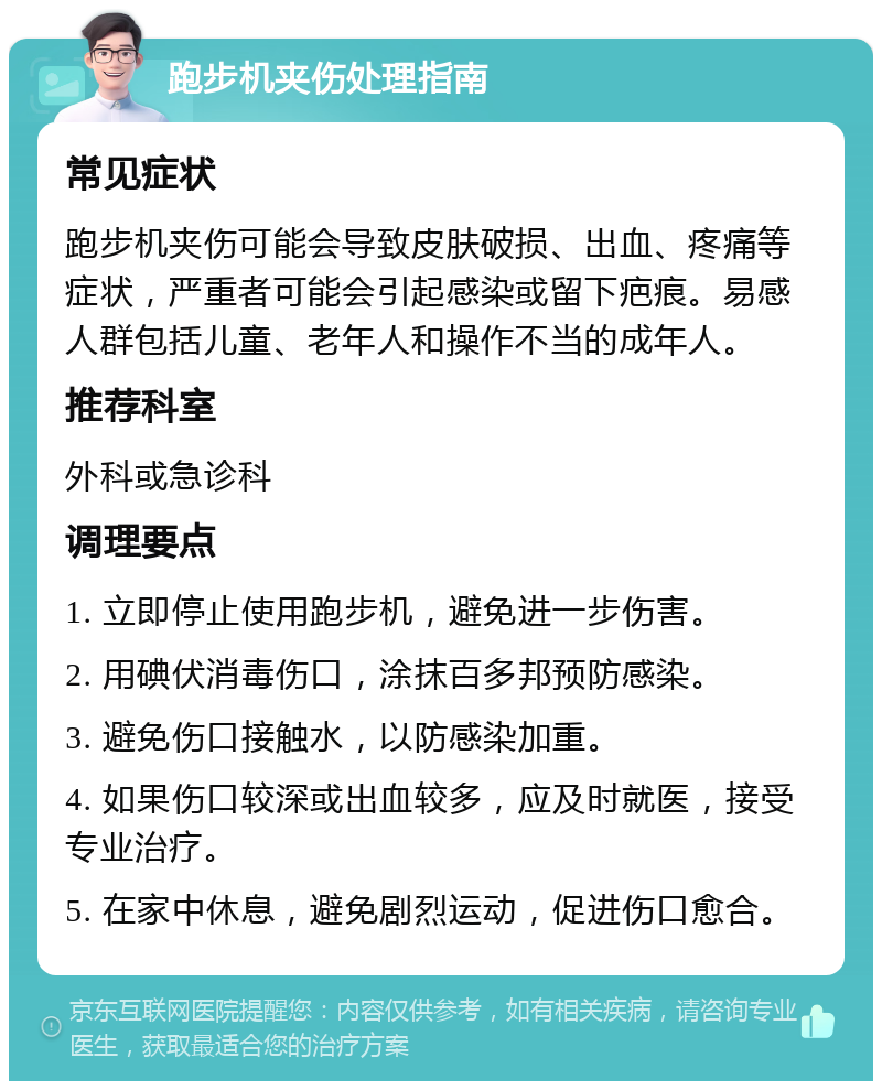 跑步机夹伤处理指南 常见症状 跑步机夹伤可能会导致皮肤破损、出血、疼痛等症状，严重者可能会引起感染或留下疤痕。易感人群包括儿童、老年人和操作不当的成年人。 推荐科室 外科或急诊科 调理要点 1. 立即停止使用跑步机，避免进一步伤害。 2. 用碘伏消毒伤口，涂抹百多邦预防感染。 3. 避免伤口接触水，以防感染加重。 4. 如果伤口较深或出血较多，应及时就医，接受专业治疗。 5. 在家中休息，避免剧烈运动，促进伤口愈合。