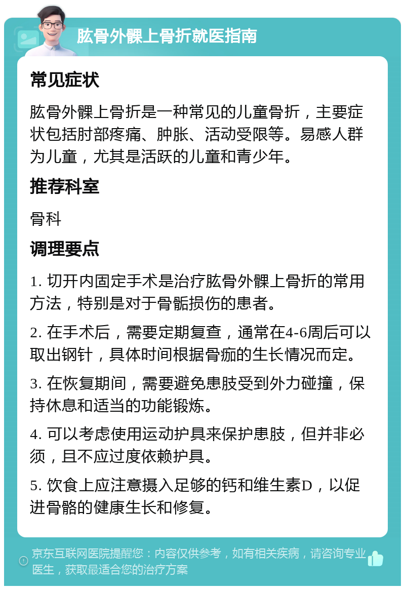 肱骨外髁上骨折就医指南 常见症状 肱骨外髁上骨折是一种常见的儿童骨折，主要症状包括肘部疼痛、肿胀、活动受限等。易感人群为儿童，尤其是活跃的儿童和青少年。 推荐科室 骨科 调理要点 1. 切开内固定手术是治疗肱骨外髁上骨折的常用方法，特别是对于骨骺损伤的患者。 2. 在手术后，需要定期复查，通常在4-6周后可以取出钢针，具体时间根据骨痂的生长情况而定。 3. 在恢复期间，需要避免患肢受到外力碰撞，保持休息和适当的功能锻炼。 4. 可以考虑使用运动护具来保护患肢，但并非必须，且不应过度依赖护具。 5. 饮食上应注意摄入足够的钙和维生素D，以促进骨骼的健康生长和修复。