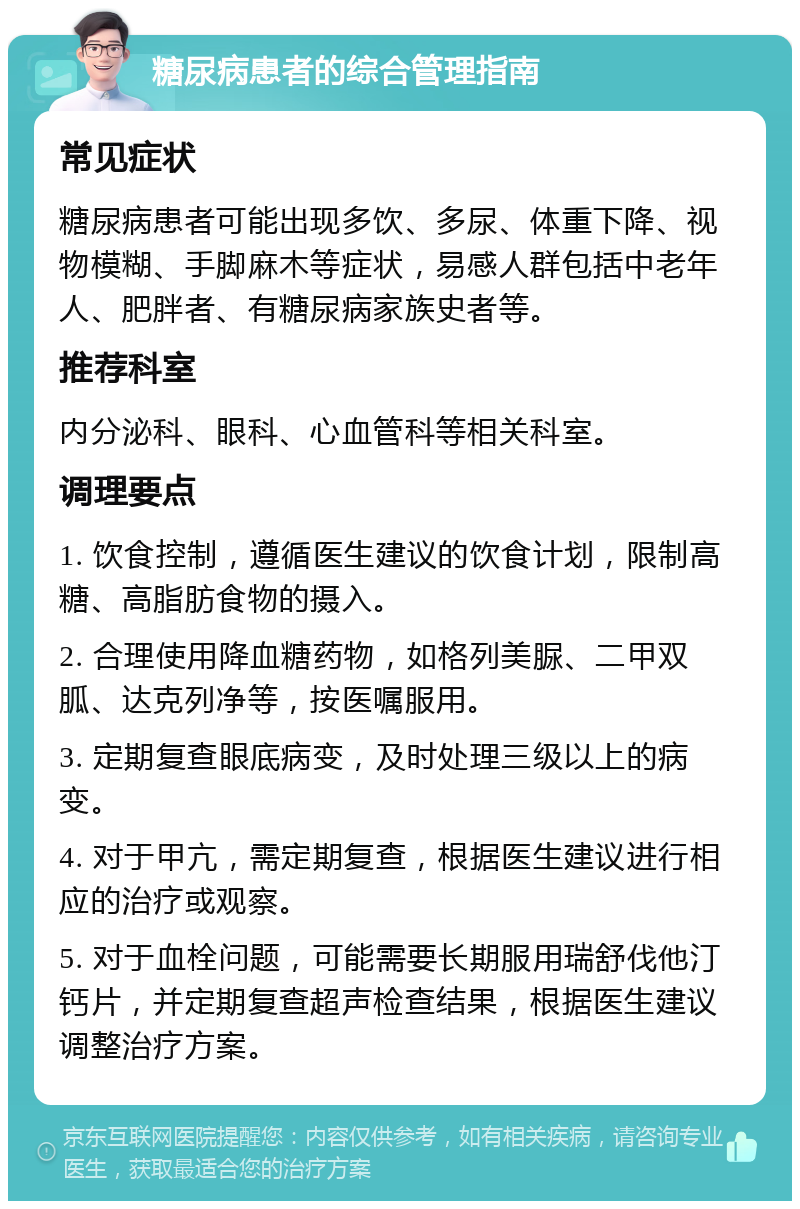 糖尿病患者的综合管理指南 常见症状 糖尿病患者可能出现多饮、多尿、体重下降、视物模糊、手脚麻木等症状，易感人群包括中老年人、肥胖者、有糖尿病家族史者等。 推荐科室 内分泌科、眼科、心血管科等相关科室。 调理要点 1. 饮食控制，遵循医生建议的饮食计划，限制高糖、高脂肪食物的摄入。 2. 合理使用降血糖药物，如格列美脲、二甲双胍、达克列净等，按医嘱服用。 3. 定期复查眼底病变，及时处理三级以上的病变。 4. 对于甲亢，需定期复查，根据医生建议进行相应的治疗或观察。 5. 对于血栓问题，可能需要长期服用瑞舒伐他汀钙片，并定期复查超声检查结果，根据医生建议调整治疗方案。