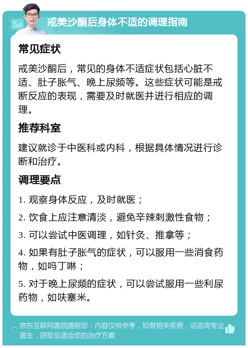 戒美沙酮后身体不适的调理指南 常见症状 戒美沙酮后，常见的身体不适症状包括心脏不适、肚子胀气、晚上尿频等。这些症状可能是戒断反应的表现，需要及时就医并进行相应的调理。 推荐科室 建议就诊于中医科或内科，根据具体情况进行诊断和治疗。 调理要点 1. 观察身体反应，及时就医； 2. 饮食上应注意清淡，避免辛辣刺激性食物； 3. 可以尝试中医调理，如针灸、推拿等； 4. 如果有肚子胀气的症状，可以服用一些消食药物，如吗丁啉； 5. 对于晚上尿频的症状，可以尝试服用一些利尿药物，如呋塞米。