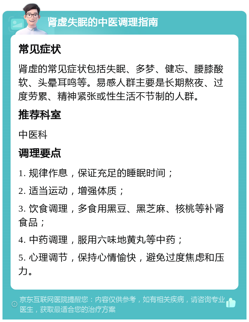 肾虚失眠的中医调理指南 常见症状 肾虚的常见症状包括失眠、多梦、健忘、腰膝酸软、头晕耳鸣等。易感人群主要是长期熬夜、过度劳累、精神紧张或性生活不节制的人群。 推荐科室 中医科 调理要点 1. 规律作息，保证充足的睡眠时间； 2. 适当运动，增强体质； 3. 饮食调理，多食用黑豆、黑芝麻、核桃等补肾食品； 4. 中药调理，服用六味地黄丸等中药； 5. 心理调节，保持心情愉快，避免过度焦虑和压力。