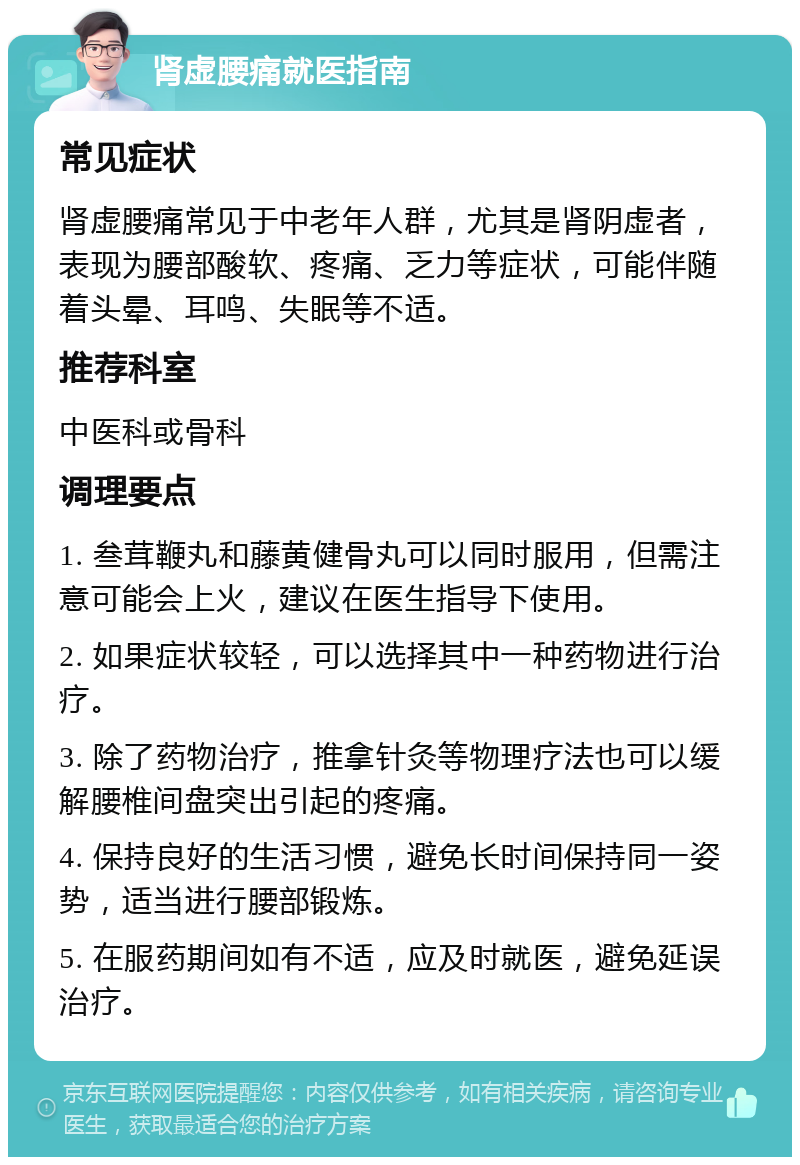 肾虚腰痛就医指南 常见症状 肾虚腰痛常见于中老年人群，尤其是肾阴虚者，表现为腰部酸软、疼痛、乏力等症状，可能伴随着头晕、耳鸣、失眠等不适。 推荐科室 中医科或骨科 调理要点 1. 叁茸鞭丸和藤黄健骨丸可以同时服用，但需注意可能会上火，建议在医生指导下使用。 2. 如果症状较轻，可以选择其中一种药物进行治疗。 3. 除了药物治疗，推拿针灸等物理疗法也可以缓解腰椎间盘突出引起的疼痛。 4. 保持良好的生活习惯，避免长时间保持同一姿势，适当进行腰部锻炼。 5. 在服药期间如有不适，应及时就医，避免延误治疗。