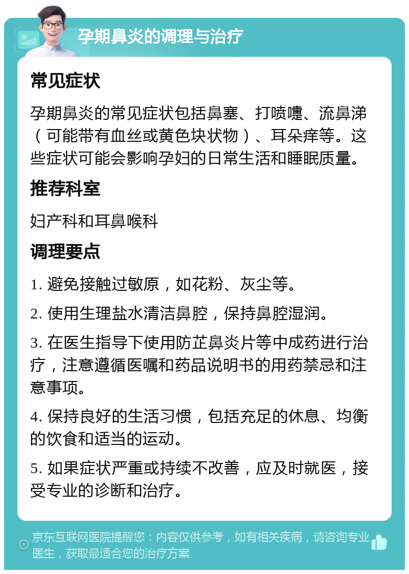 孕期鼻炎的调理与治疗 常见症状 孕期鼻炎的常见症状包括鼻塞、打喷嚏、流鼻涕（可能带有血丝或黄色块状物）、耳朵痒等。这些症状可能会影响孕妇的日常生活和睡眠质量。 推荐科室 妇产科和耳鼻喉科 调理要点 1. 避免接触过敏原，如花粉、灰尘等。 2. 使用生理盐水清洁鼻腔，保持鼻腔湿润。 3. 在医生指导下使用防芷鼻炎片等中成药进行治疗，注意遵循医嘱和药品说明书的用药禁忌和注意事项。 4. 保持良好的生活习惯，包括充足的休息、均衡的饮食和适当的运动。 5. 如果症状严重或持续不改善，应及时就医，接受专业的诊断和治疗。