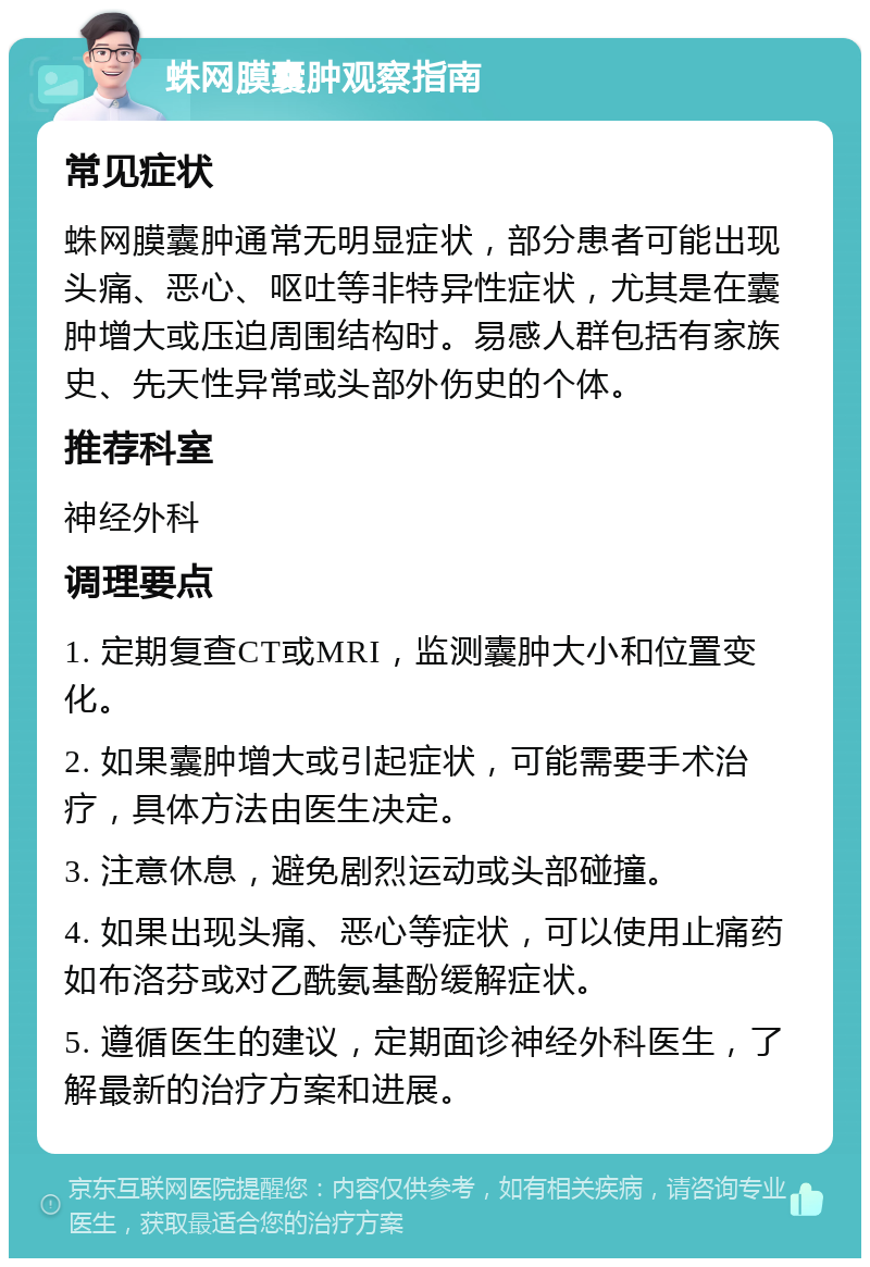 蛛网膜囊肿观察指南 常见症状 蛛网膜囊肿通常无明显症状，部分患者可能出现头痛、恶心、呕吐等非特异性症状，尤其是在囊肿增大或压迫周围结构时。易感人群包括有家族史、先天性异常或头部外伤史的个体。 推荐科室 神经外科 调理要点 1. 定期复查CT或MRI，监测囊肿大小和位置变化。 2. 如果囊肿增大或引起症状，可能需要手术治疗，具体方法由医生决定。 3. 注意休息，避免剧烈运动或头部碰撞。 4. 如果出现头痛、恶心等症状，可以使用止痛药如布洛芬或对乙酰氨基酚缓解症状。 5. 遵循医生的建议，定期面诊神经外科医生，了解最新的治疗方案和进展。