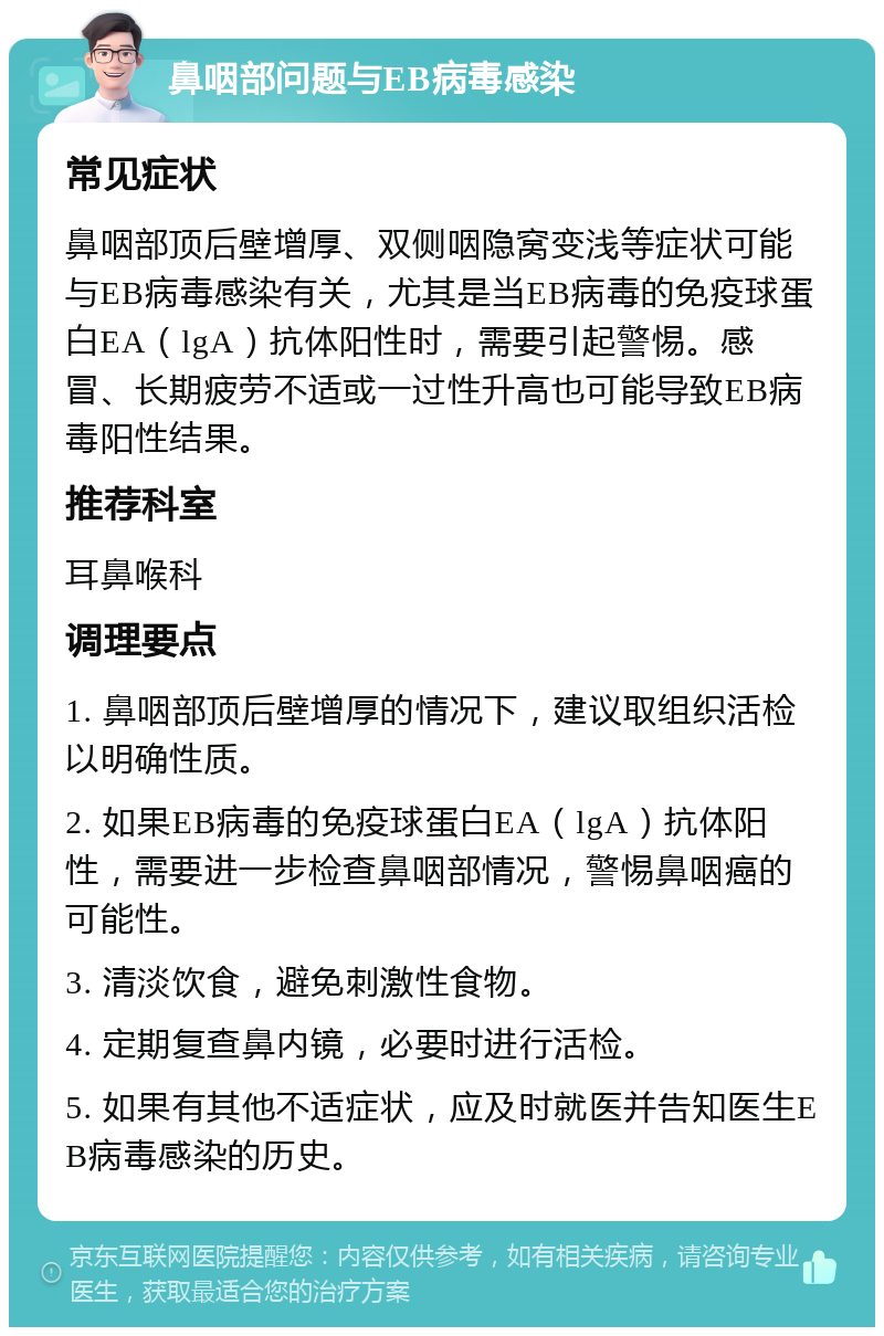 鼻咽部问题与EB病毒感染 常见症状 鼻咽部顶后壁增厚、双侧咽隐窝变浅等症状可能与EB病毒感染有关，尤其是当EB病毒的免疫球蛋白EA（lgA）抗体阳性时，需要引起警惕。感冒、长期疲劳不适或一过性升高也可能导致EB病毒阳性结果。 推荐科室 耳鼻喉科 调理要点 1. 鼻咽部顶后壁增厚的情况下，建议取组织活检以明确性质。 2. 如果EB病毒的免疫球蛋白EA（lgA）抗体阳性，需要进一步检查鼻咽部情况，警惕鼻咽癌的可能性。 3. 清淡饮食，避免刺激性食物。 4. 定期复查鼻内镜，必要时进行活检。 5. 如果有其他不适症状，应及时就医并告知医生EB病毒感染的历史。