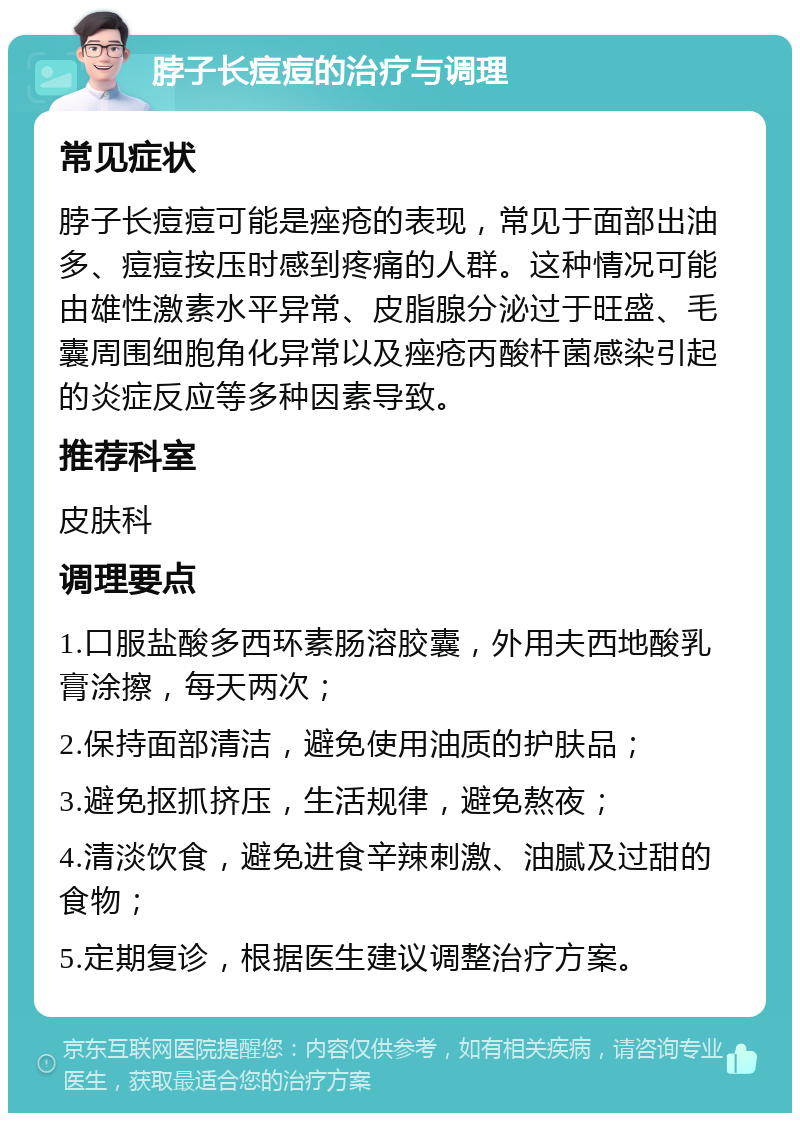 脖子长痘痘的治疗与调理 常见症状 脖子长痘痘可能是痤疮的表现，常见于面部出油多、痘痘按压时感到疼痛的人群。这种情况可能由雄性激素水平异常、皮脂腺分泌过于旺盛、毛囊周围细胞角化异常以及痤疮丙酸杆菌感染引起的炎症反应等多种因素导致。 推荐科室 皮肤科 调理要点 1.口服盐酸多西环素肠溶胶囊，外用夫西地酸乳膏涂擦，每天两次； 2.保持面部清洁，避免使用油质的护肤品； 3.避免抠抓挤压，生活规律，避免熬夜； 4.清淡饮食，避免进食辛辣刺激、油腻及过甜的食物； 5.定期复诊，根据医生建议调整治疗方案。