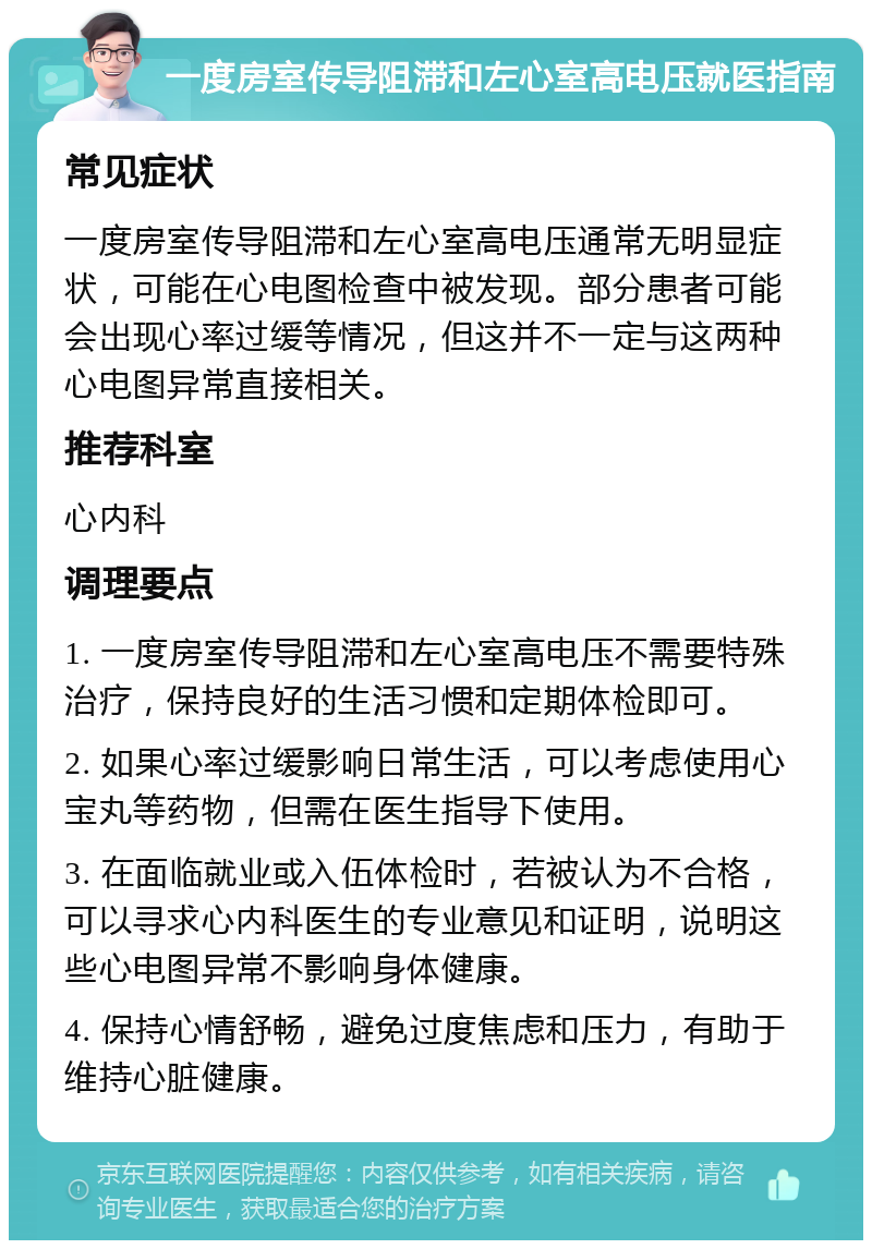 一度房室传导阻滞和左心室高电压就医指南 常见症状 一度房室传导阻滞和左心室高电压通常无明显症状，可能在心电图检查中被发现。部分患者可能会出现心率过缓等情况，但这并不一定与这两种心电图异常直接相关。 推荐科室 心内科 调理要点 1. 一度房室传导阻滞和左心室高电压不需要特殊治疗，保持良好的生活习惯和定期体检即可。 2. 如果心率过缓影响日常生活，可以考虑使用心宝丸等药物，但需在医生指导下使用。 3. 在面临就业或入伍体检时，若被认为不合格，可以寻求心内科医生的专业意见和证明，说明这些心电图异常不影响身体健康。 4. 保持心情舒畅，避免过度焦虑和压力，有助于维持心脏健康。