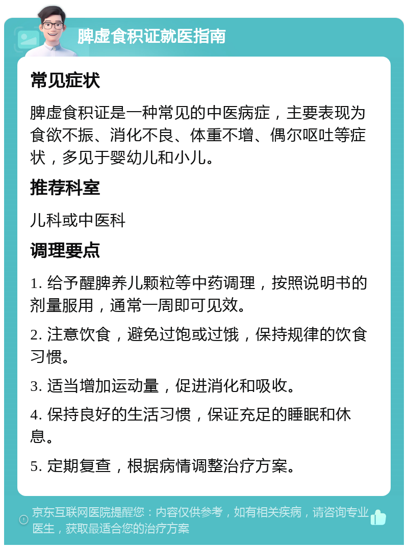 脾虚食积证就医指南 常见症状 脾虚食积证是一种常见的中医病症，主要表现为食欲不振、消化不良、体重不增、偶尔呕吐等症状，多见于婴幼儿和小儿。 推荐科室 儿科或中医科 调理要点 1. 给予醒脾养儿颗粒等中药调理，按照说明书的剂量服用，通常一周即可见效。 2. 注意饮食，避免过饱或过饿，保持规律的饮食习惯。 3. 适当增加运动量，促进消化和吸收。 4. 保持良好的生活习惯，保证充足的睡眠和休息。 5. 定期复查，根据病情调整治疗方案。