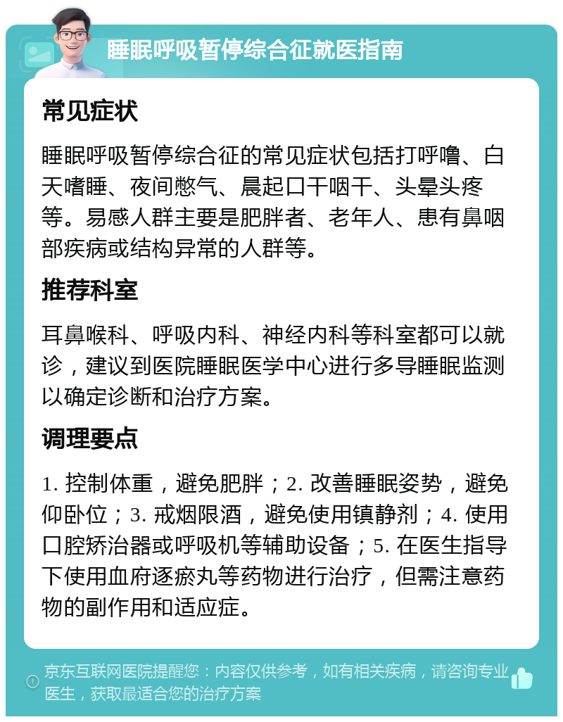 睡眠呼吸暂停综合征就医指南 常见症状 睡眠呼吸暂停综合征的常见症状包括打呼噜、白天嗜睡、夜间憋气、晨起口干咽干、头晕头疼等。易感人群主要是肥胖者、老年人、患有鼻咽部疾病或结构异常的人群等。 推荐科室 耳鼻喉科、呼吸内科、神经内科等科室都可以就诊，建议到医院睡眠医学中心进行多导睡眠监测以确定诊断和治疗方案。 调理要点 1. 控制体重，避免肥胖；2. 改善睡眠姿势，避免仰卧位；3. 戒烟限酒，避免使用镇静剂；4. 使用口腔矫治器或呼吸机等辅助设备；5. 在医生指导下使用血府逐瘀丸等药物进行治疗，但需注意药物的副作用和适应症。