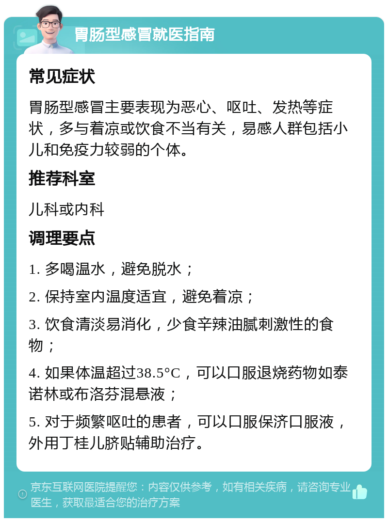 胃肠型感冒就医指南 常见症状 胃肠型感冒主要表现为恶心、呕吐、发热等症状，多与着凉或饮食不当有关，易感人群包括小儿和免疫力较弱的个体。 推荐科室 儿科或内科 调理要点 1. 多喝温水，避免脱水； 2. 保持室内温度适宜，避免着凉； 3. 饮食清淡易消化，少食辛辣油腻刺激性的食物； 4. 如果体温超过38.5°C，可以口服退烧药物如泰诺林或布洛芬混悬液； 5. 对于频繁呕吐的患者，可以口服保济口服液，外用丁桂儿脐贴辅助治疗。