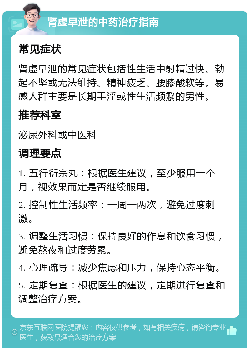 肾虚早泄的中药治疗指南 常见症状 肾虚早泄的常见症状包括性生活中射精过快、勃起不坚或无法维持、精神疲乏、腰膝酸软等。易感人群主要是长期手淫或性生活频繁的男性。 推荐科室 泌尿外科或中医科 调理要点 1. 五行衍宗丸：根据医生建议，至少服用一个月，视效果而定是否继续服用。 2. 控制性生活频率：一周一两次，避免过度刺激。 3. 调整生活习惯：保持良好的作息和饮食习惯，避免熬夜和过度劳累。 4. 心理疏导：减少焦虑和压力，保持心态平衡。 5. 定期复查：根据医生的建议，定期进行复查和调整治疗方案。