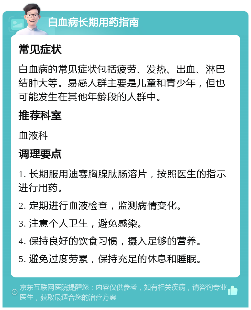 白血病长期用药指南 常见症状 白血病的常见症状包括疲劳、发热、出血、淋巴结肿大等。易感人群主要是儿童和青少年，但也可能发生在其他年龄段的人群中。 推荐科室 血液科 调理要点 1. 长期服用迪赛胸腺肽肠溶片，按照医生的指示进行用药。 2. 定期进行血液检查，监测病情变化。 3. 注意个人卫生，避免感染。 4. 保持良好的饮食习惯，摄入足够的营养。 5. 避免过度劳累，保持充足的休息和睡眠。