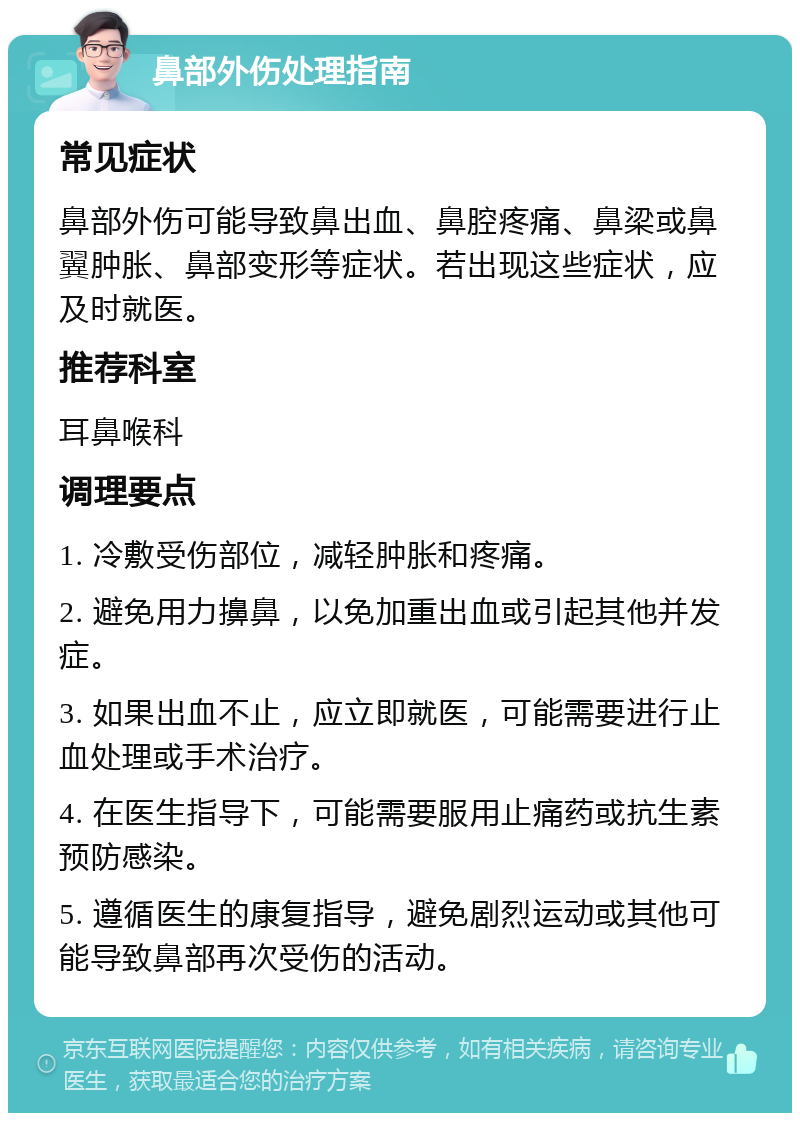 鼻部外伤处理指南 常见症状 鼻部外伤可能导致鼻出血、鼻腔疼痛、鼻梁或鼻翼肿胀、鼻部变形等症状。若出现这些症状，应及时就医。 推荐科室 耳鼻喉科 调理要点 1. 冷敷受伤部位，减轻肿胀和疼痛。 2. 避免用力擤鼻，以免加重出血或引起其他并发症。 3. 如果出血不止，应立即就医，可能需要进行止血处理或手术治疗。 4. 在医生指导下，可能需要服用止痛药或抗生素预防感染。 5. 遵循医生的康复指导，避免剧烈运动或其他可能导致鼻部再次受伤的活动。