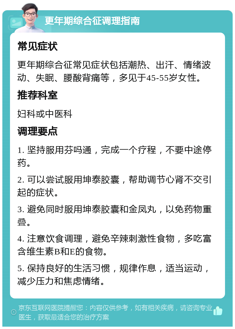 更年期综合征调理指南 常见症状 更年期综合征常见症状包括潮热、出汗、情绪波动、失眠、腰酸背痛等，多见于45-55岁女性。 推荐科室 妇科或中医科 调理要点 1. 坚持服用芬吗通，完成一个疗程，不要中途停药。 2. 可以尝试服用坤泰胶囊，帮助调节心肾不交引起的症状。 3. 避免同时服用坤泰胶囊和金凤丸，以免药物重叠。 4. 注意饮食调理，避免辛辣刺激性食物，多吃富含维生素B和E的食物。 5. 保持良好的生活习惯，规律作息，适当运动，减少压力和焦虑情绪。