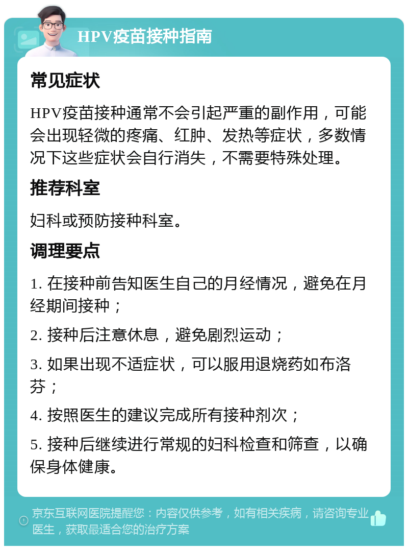 HPV疫苗接种指南 常见症状 HPV疫苗接种通常不会引起严重的副作用，可能会出现轻微的疼痛、红肿、发热等症状，多数情况下这些症状会自行消失，不需要特殊处理。 推荐科室 妇科或预防接种科室。 调理要点 1. 在接种前告知医生自己的月经情况，避免在月经期间接种； 2. 接种后注意休息，避免剧烈运动； 3. 如果出现不适症状，可以服用退烧药如布洛芬； 4. 按照医生的建议完成所有接种剂次； 5. 接种后继续进行常规的妇科检查和筛查，以确保身体健康。