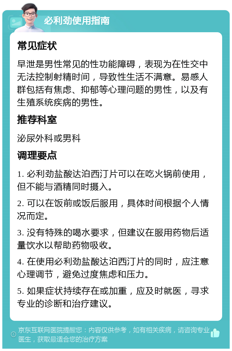 必利劲使用指南 常见症状 早泄是男性常见的性功能障碍，表现为在性交中无法控制射精时间，导致性生活不满意。易感人群包括有焦虑、抑郁等心理问题的男性，以及有生殖系统疾病的男性。 推荐科室 泌尿外科或男科 调理要点 1. 必利劲盐酸达泊西汀片可以在吃火锅前使用，但不能与酒精同时摄入。 2. 可以在饭前或饭后服用，具体时间根据个人情况而定。 3. 没有特殊的喝水要求，但建议在服用药物后适量饮水以帮助药物吸收。 4. 在使用必利劲盐酸达泊西汀片的同时，应注意心理调节，避免过度焦虑和压力。 5. 如果症状持续存在或加重，应及时就医，寻求专业的诊断和治疗建议。