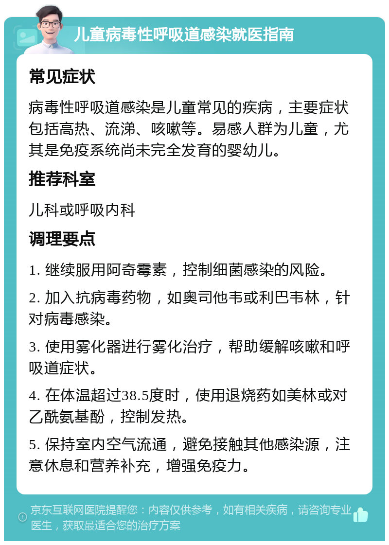 儿童病毒性呼吸道感染就医指南 常见症状 病毒性呼吸道感染是儿童常见的疾病，主要症状包括高热、流涕、咳嗽等。易感人群为儿童，尤其是免疫系统尚未完全发育的婴幼儿。 推荐科室 儿科或呼吸内科 调理要点 1. 继续服用阿奇霉素，控制细菌感染的风险。 2. 加入抗病毒药物，如奥司他韦或利巴韦林，针对病毒感染。 3. 使用雾化器进行雾化治疗，帮助缓解咳嗽和呼吸道症状。 4. 在体温超过38.5度时，使用退烧药如美林或对乙酰氨基酚，控制发热。 5. 保持室内空气流通，避免接触其他感染源，注意休息和营养补充，增强免疫力。