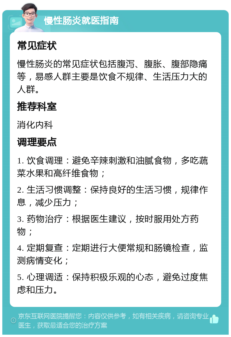 慢性肠炎就医指南 常见症状 慢性肠炎的常见症状包括腹泻、腹胀、腹部隐痛等，易感人群主要是饮食不规律、生活压力大的人群。 推荐科室 消化内科 调理要点 1. 饮食调理：避免辛辣刺激和油腻食物，多吃蔬菜水果和高纤维食物； 2. 生活习惯调整：保持良好的生活习惯，规律作息，减少压力； 3. 药物治疗：根据医生建议，按时服用处方药物； 4. 定期复查：定期进行大便常规和肠镜检查，监测病情变化； 5. 心理调适：保持积极乐观的心态，避免过度焦虑和压力。