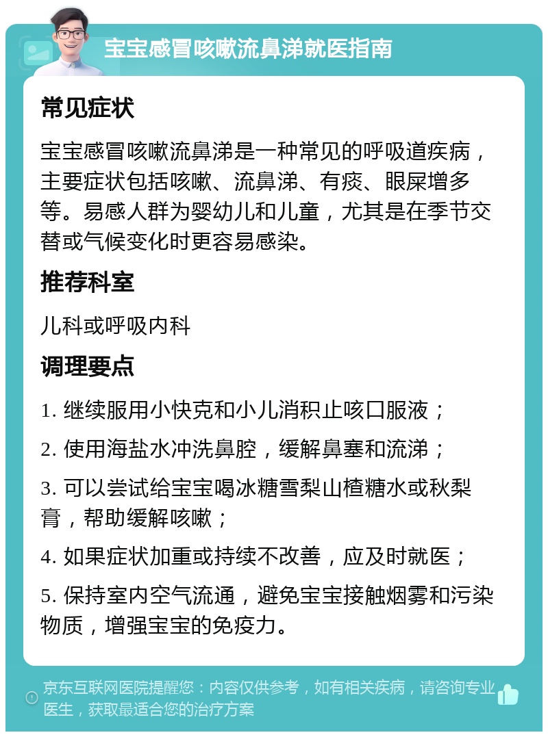 宝宝感冒咳嗽流鼻涕就医指南 常见症状 宝宝感冒咳嗽流鼻涕是一种常见的呼吸道疾病，主要症状包括咳嗽、流鼻涕、有痰、眼屎增多等。易感人群为婴幼儿和儿童，尤其是在季节交替或气候变化时更容易感染。 推荐科室 儿科或呼吸内科 调理要点 1. 继续服用小快克和小儿消积止咳口服液； 2. 使用海盐水冲洗鼻腔，缓解鼻塞和流涕； 3. 可以尝试给宝宝喝冰糖雪梨山楂糖水或秋梨膏，帮助缓解咳嗽； 4. 如果症状加重或持续不改善，应及时就医； 5. 保持室内空气流通，避免宝宝接触烟雾和污染物质，增强宝宝的免疫力。