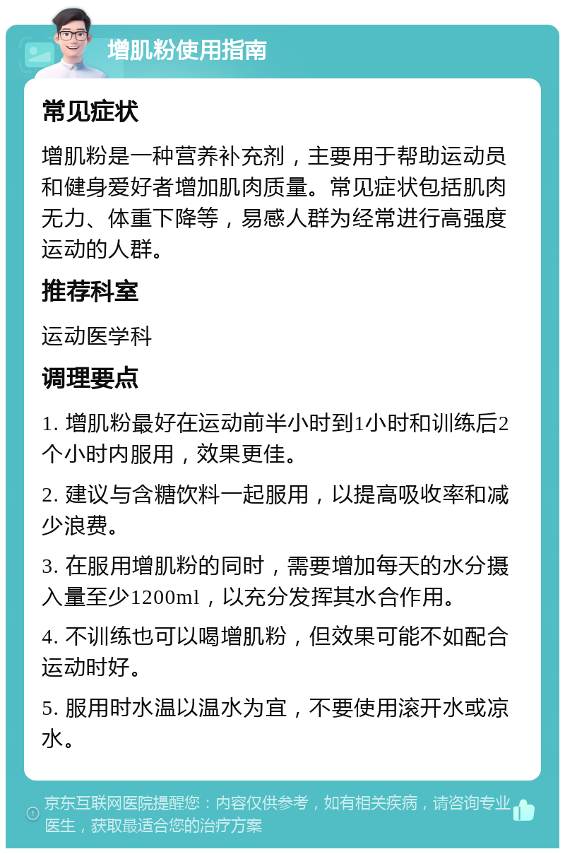 增肌粉使用指南 常见症状 增肌粉是一种营养补充剂，主要用于帮助运动员和健身爱好者增加肌肉质量。常见症状包括肌肉无力、体重下降等，易感人群为经常进行高强度运动的人群。 推荐科室 运动医学科 调理要点 1. 增肌粉最好在运动前半小时到1小时和训练后2个小时内服用，效果更佳。 2. 建议与含糖饮料一起服用，以提高吸收率和减少浪费。 3. 在服用增肌粉的同时，需要增加每天的水分摄入量至少1200ml，以充分发挥其水合作用。 4. 不训练也可以喝增肌粉，但效果可能不如配合运动时好。 5. 服用时水温以温水为宜，不要使用滚开水或凉水。