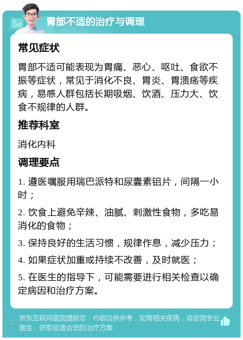 胃部不适的治疗与调理 常见症状 胃部不适可能表现为胃痛、恶心、呕吐、食欲不振等症状，常见于消化不良、胃炎、胃溃疡等疾病，易感人群包括长期吸烟、饮酒、压力大、饮食不规律的人群。 推荐科室 消化内科 调理要点 1. 遵医嘱服用瑞巴派特和尿囊素铝片，间隔一小时； 2. 饮食上避免辛辣、油腻、刺激性食物，多吃易消化的食物； 3. 保持良好的生活习惯，规律作息，减少压力； 4. 如果症状加重或持续不改善，及时就医； 5. 在医生的指导下，可能需要进行相关检查以确定病因和治疗方案。