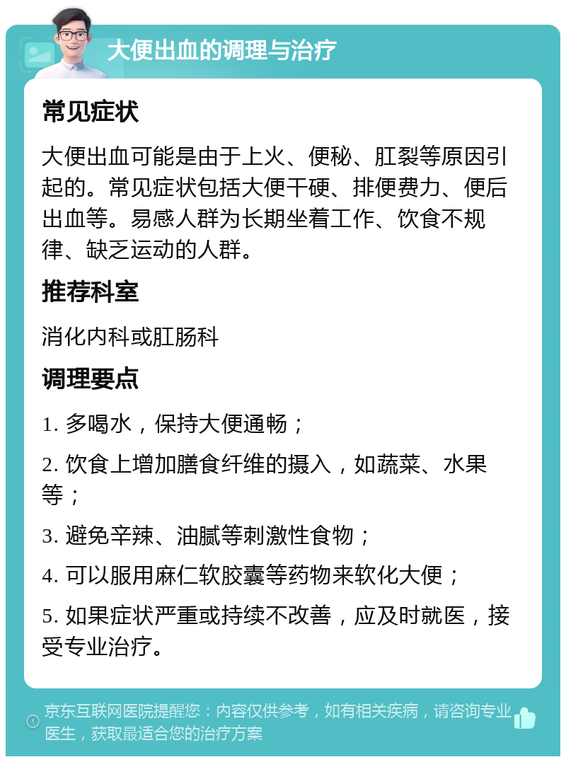 大便出血的调理与治疗 常见症状 大便出血可能是由于上火、便秘、肛裂等原因引起的。常见症状包括大便干硬、排便费力、便后出血等。易感人群为长期坐着工作、饮食不规律、缺乏运动的人群。 推荐科室 消化内科或肛肠科 调理要点 1. 多喝水，保持大便通畅； 2. 饮食上增加膳食纤维的摄入，如蔬菜、水果等； 3. 避免辛辣、油腻等刺激性食物； 4. 可以服用麻仁软胶囊等药物来软化大便； 5. 如果症状严重或持续不改善，应及时就医，接受专业治疗。