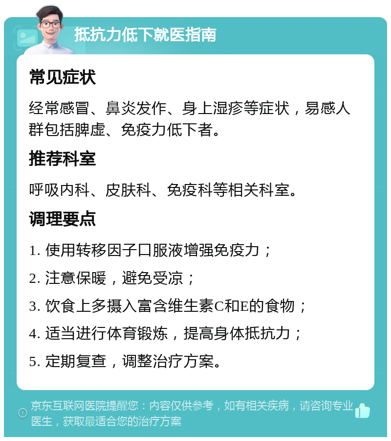 抵抗力低下就医指南 常见症状 经常感冒、鼻炎发作、身上湿疹等症状，易感人群包括脾虚、免疫力低下者。 推荐科室 呼吸内科、皮肤科、免疫科等相关科室。 调理要点 1. 使用转移因子口服液增强免疫力； 2. 注意保暖，避免受凉； 3. 饮食上多摄入富含维生素C和E的食物； 4. 适当进行体育锻炼，提高身体抵抗力； 5. 定期复查，调整治疗方案。