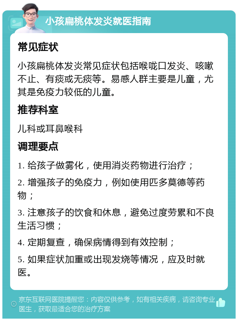 小孩扁桃体发炎就医指南 常见症状 小孩扁桃体发炎常见症状包括喉咙口发炎、咳嗽不止、有痰或无痰等。易感人群主要是儿童，尤其是免疫力较低的儿童。 推荐科室 儿科或耳鼻喉科 调理要点 1. 给孩子做雾化，使用消炎药物进行治疗； 2. 增强孩子的免疫力，例如使用匹多莫德等药物； 3. 注意孩子的饮食和休息，避免过度劳累和不良生活习惯； 4. 定期复查，确保病情得到有效控制； 5. 如果症状加重或出现发烧等情况，应及时就医。