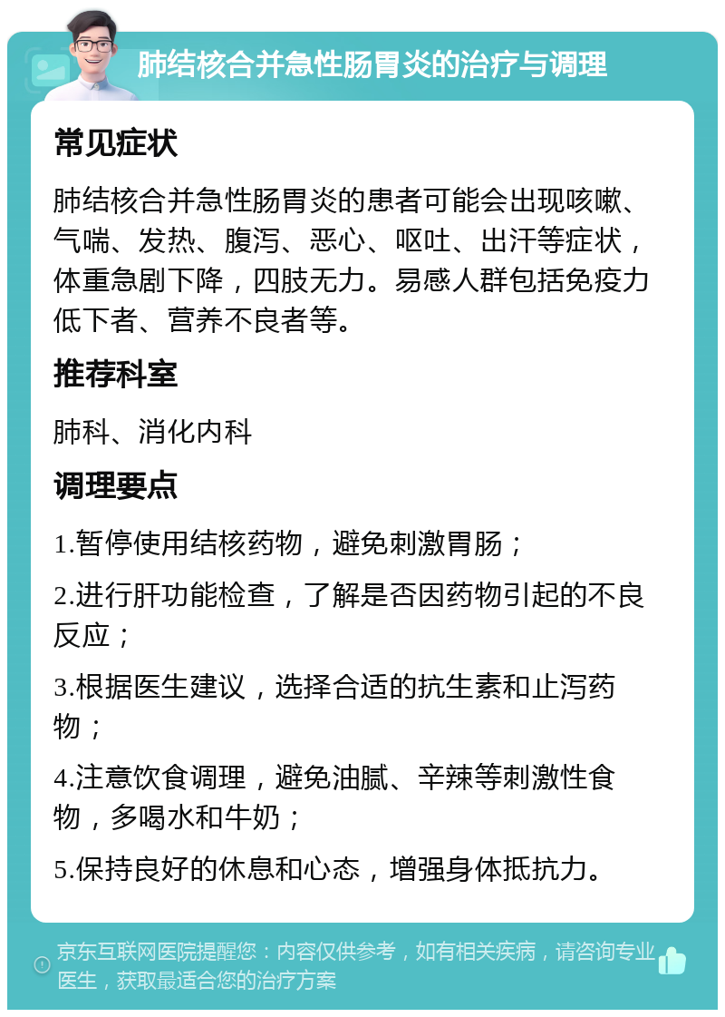 肺结核合并急性肠胃炎的治疗与调理 常见症状 肺结核合并急性肠胃炎的患者可能会出现咳嗽、气喘、发热、腹泻、恶心、呕吐、出汗等症状，体重急剧下降，四肢无力。易感人群包括免疫力低下者、营养不良者等。 推荐科室 肺科、消化内科 调理要点 1.暂停使用结核药物，避免刺激胃肠； 2.进行肝功能检查，了解是否因药物引起的不良反应； 3.根据医生建议，选择合适的抗生素和止泻药物； 4.注意饮食调理，避免油腻、辛辣等刺激性食物，多喝水和牛奶； 5.保持良好的休息和心态，增强身体抵抗力。