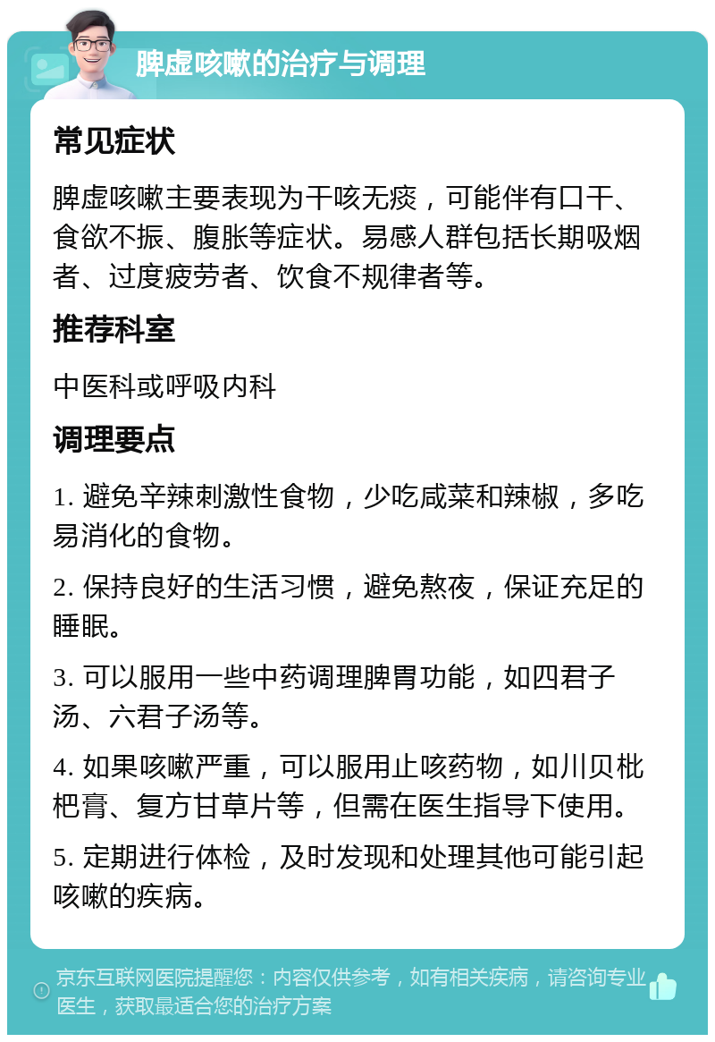 脾虚咳嗽的治疗与调理 常见症状 脾虚咳嗽主要表现为干咳无痰，可能伴有口干、食欲不振、腹胀等症状。易感人群包括长期吸烟者、过度疲劳者、饮食不规律者等。 推荐科室 中医科或呼吸内科 调理要点 1. 避免辛辣刺激性食物，少吃咸菜和辣椒，多吃易消化的食物。 2. 保持良好的生活习惯，避免熬夜，保证充足的睡眠。 3. 可以服用一些中药调理脾胃功能，如四君子汤、六君子汤等。 4. 如果咳嗽严重，可以服用止咳药物，如川贝枇杷膏、复方甘草片等，但需在医生指导下使用。 5. 定期进行体检，及时发现和处理其他可能引起咳嗽的疾病。