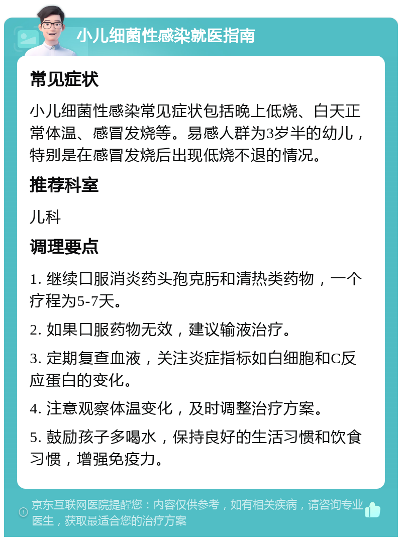 小儿细菌性感染就医指南 常见症状 小儿细菌性感染常见症状包括晚上低烧、白天正常体温、感冒发烧等。易感人群为3岁半的幼儿，特别是在感冒发烧后出现低烧不退的情况。 推荐科室 儿科 调理要点 1. 继续口服消炎药头孢克肟和清热类药物，一个疗程为5-7天。 2. 如果口服药物无效，建议输液治疗。 3. 定期复查血液，关注炎症指标如白细胞和C反应蛋白的变化。 4. 注意观察体温变化，及时调整治疗方案。 5. 鼓励孩子多喝水，保持良好的生活习惯和饮食习惯，增强免疫力。